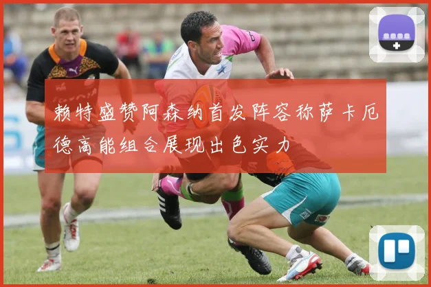 赖特盛赞阿森纳首发阵容称萨卡厄德高能组合展现出色实力