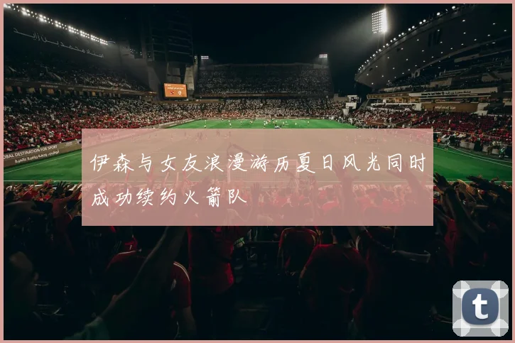 伊森与女友浪漫游历夏日风光同时成功续约火箭队